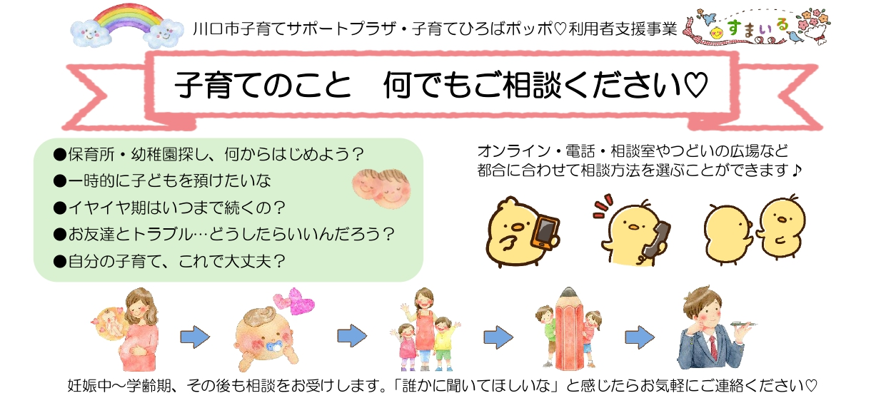 
		子育てのこと　何でもご相談ください
		オンライン・電話・相談室やつどいの広場など都合に合わせて相談方法を選ぶことができます
		妊娠期～学齢期、その後も相談をお受けします。
		「誰かに聞いてほしいな」と感じたらお気軽にご連絡ください
		